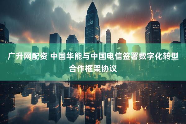 广升网配资 中国华能与中国电信签署数字化转型合作框架协议