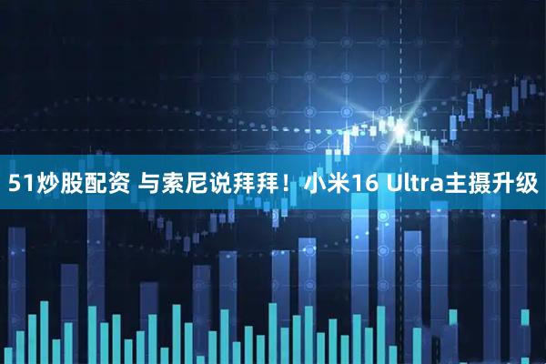 51炒股配资 与索尼说拜拜！小米16 Ultra主摄升级