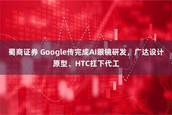 蜀商证券 Google传完成AI眼镜研发，广达设计原型、HTC扛下代工