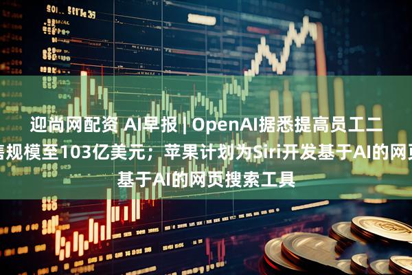 迎尚网配资 AI早报 | OpenAI据悉提高员工二次股票出售规模至103亿美元；苹果计划为Siri开发基于AI的网页搜索工具