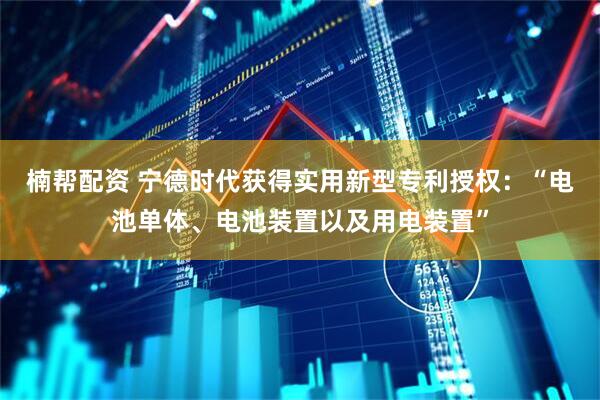 楠帮配资 宁德时代获得实用新型专利授权：“电池单体、电池装置以及用电装置”