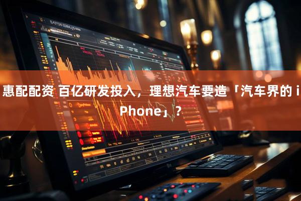 惠配配资 百亿研发投入，理想汽车要造「汽车界的 iPhone」？