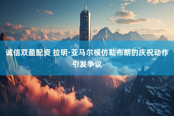 诚信双盈配资 拉明·亚马尔模仿勒布朗的庆祝动作引发争议