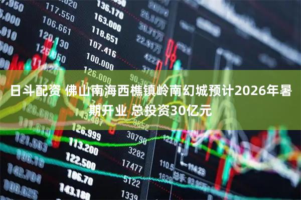 日斗配资 佛山南海西樵镇岭南幻城预计2026年暑期开业 总投资30亿元