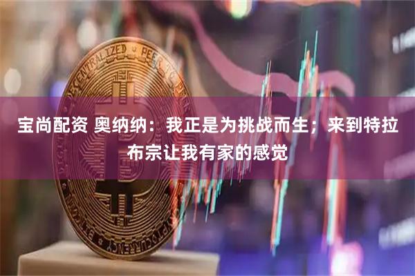 宝尚配资 奥纳纳：我正是为挑战而生；来到特拉布宗让我有家的感觉