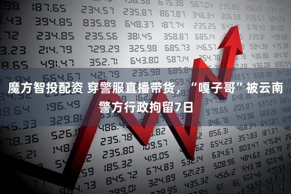魔方智投配资 穿警服直播带货，“嘎子哥”被云南警方行政拘留7日