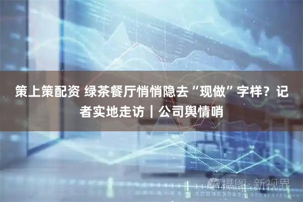 策上策配资 绿茶餐厅悄悄隐去“现做”字样？记者实地走访｜公司舆情哨