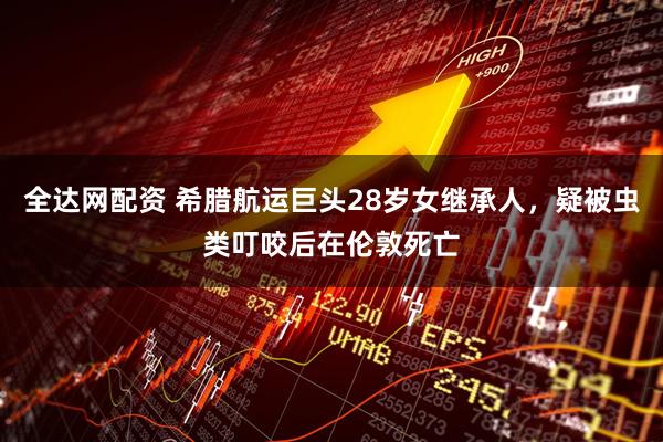 全达网配资 希腊航运巨头28岁女继承人，疑被虫类叮咬后在伦敦死亡