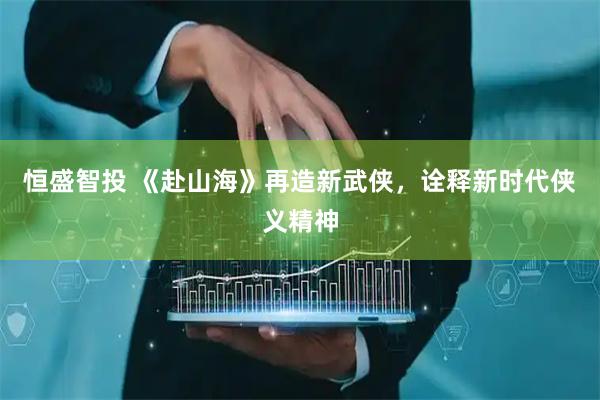 恒盛智投 《赴山海》再造新武侠，诠释新时代侠义精神
