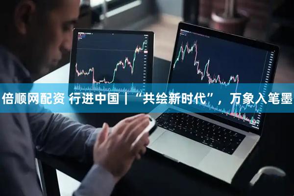 倍顺网配资 行进中国｜“共绘新时代”，万象入笔墨