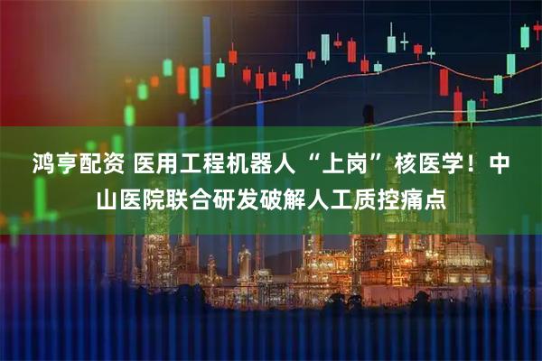 鸿亨配资 医用工程机器人 “上岗” 核医学！中山医院联合研发破解人工质控痛点