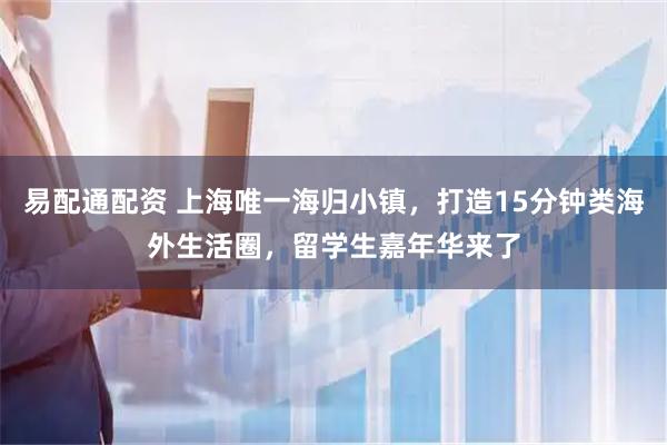 易配通配资 上海唯一海归小镇，打造15分钟类海外生活圈，留学生嘉年华来了