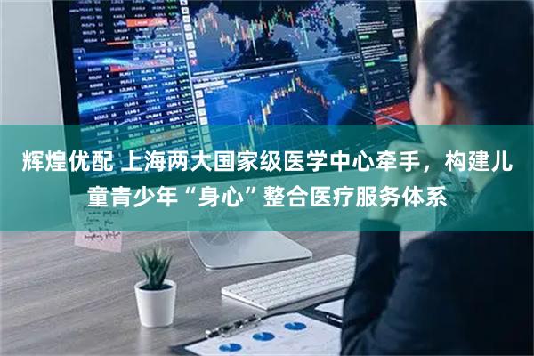 辉煌优配 上海两大国家级医学中心牵手，构建儿童青少年“身心”整合医疗服务体系