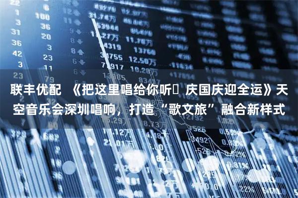 联丰优配  《把这里唱给你听・庆国庆迎全运》天空音乐会深圳唱响，打造 “歌文旅” 融合新样式