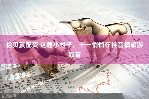 拾贝赢配资 这届小村子，十一悄悄在抖音搞旅游致富