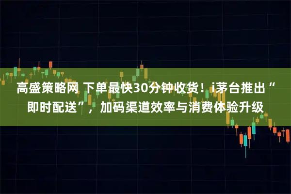 高盛策略网 下单最快30分钟收货！i茅台推出“即时配送”，加码渠道效率与消费体验升级
