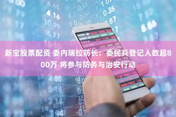 新宝股票配资 委内瑞拉防长：委民兵登记人数超800万 将参与防务与治安行动