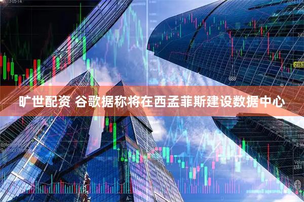 旷世配资 谷歌据称将在西孟菲斯建设数据中心