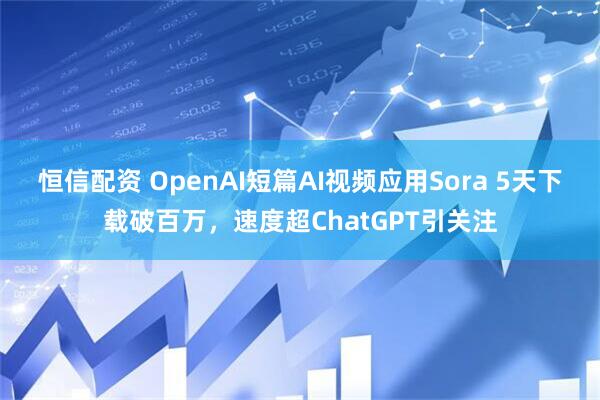 恒信配资 OpenAI短篇AI视频应用Sora 5天下载破百万，速度超ChatGPT引关注