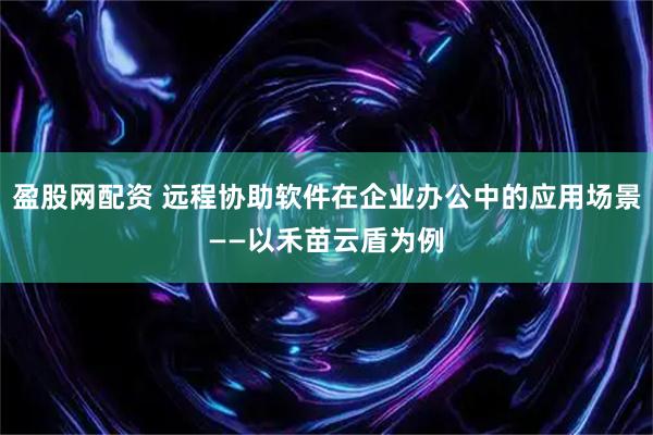 盈股网配资 远程协助软件在企业办公中的应用场景——以禾苗云盾为例
