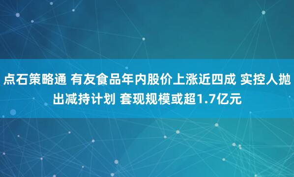 点石策略通 有友食品年内股价上涨近四成 实控人抛出减持计划 套现规模或超1.7亿元