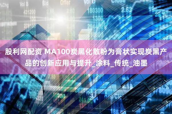 股利网配资 MA100炭黑化散粉为膏状实现炭黑产品的创新应用与提升_涂料_传统_油墨