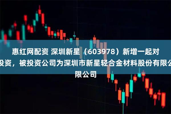 惠红网配资 深圳新星（603978）新增一起对外投资，被投资公司为深圳市新星轻合金材料股份有限公司