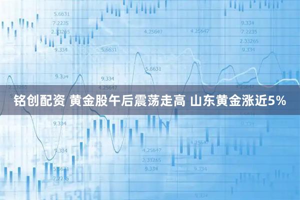 铭创配资 黄金股午后震荡走高 山东黄金涨近5%