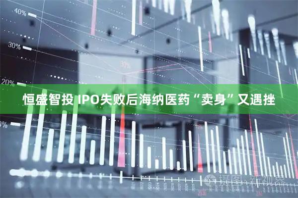 恒盛智投 IPO失败后海纳医药“卖身”又遇挫