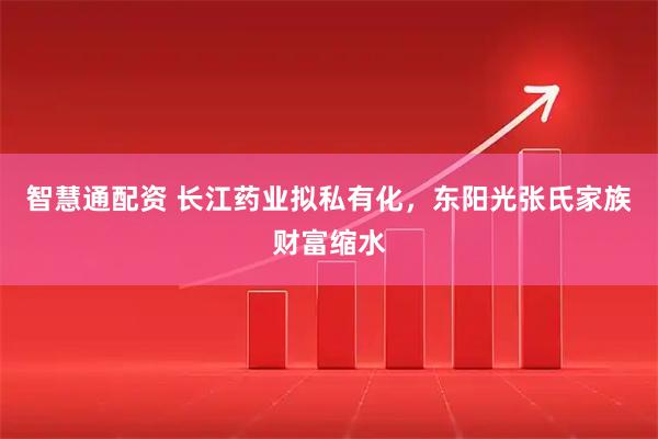 智慧通配资 长江药业拟私有化，东阳光张氏家族财富缩水