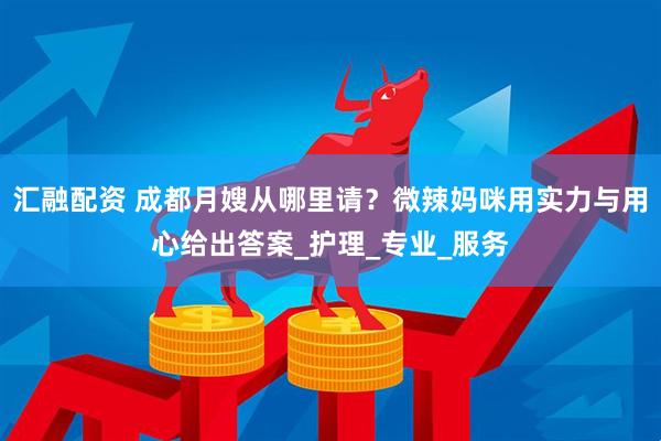 汇融配资 成都月嫂从哪里请？微辣妈咪用实力与用心给出答案_护理_专业_服务