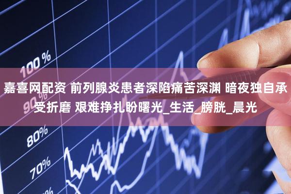 嘉喜网配资 前列腺炎患者深陷痛苦深渊 暗夜独自承受折磨 艰难挣扎盼曙光_生活_膀胱_晨光