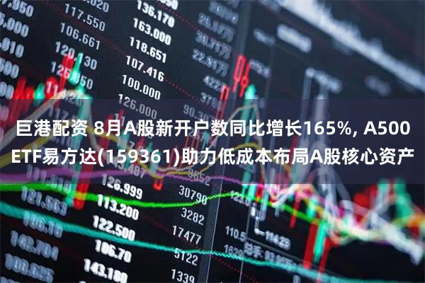 巨港配资 8月A股新开户数同比增长165%, A500ETF易方达(159361)助力低成本布局A股核心资产