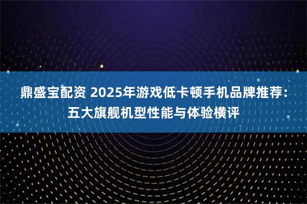 鼎盛宝配资 2025年游戏低卡顿手机品牌推荐：五大旗舰机型性能与体验横评