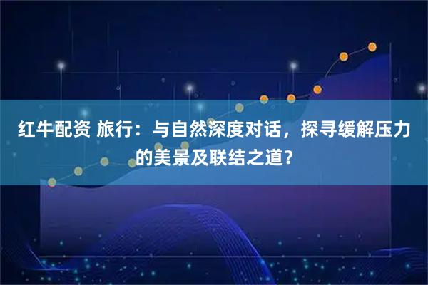 红牛配资 旅行：与自然深度对话，探寻缓解压力的美景及联结之道？