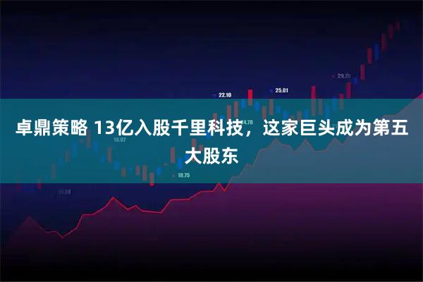 卓鼎策略 13亿入股千里科技，这家巨头成为第五大股东