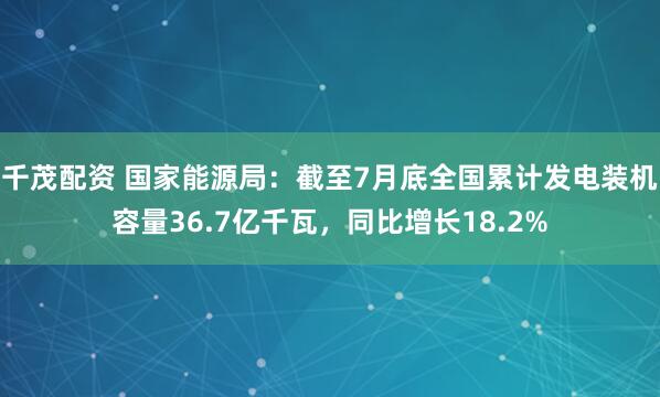 千茂配资 国家能源局：截至7月底全国累计发电装机容量36.7亿千瓦，同比增长18.2%