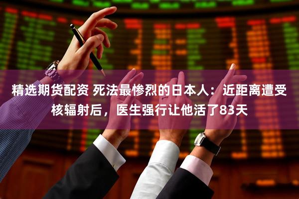 精选期货配资 死法最惨烈的日本人：近距离遭受核辐射后，医生强行让他活了83天